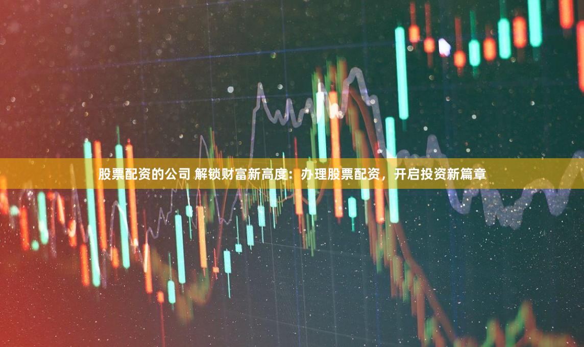 股票配资的公司 解锁财富新高度：办理股票配资，开启投资新篇章