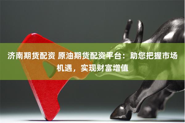 济南期货配资 原油期货配资平台：助您把握市场机遇，实现财富增值