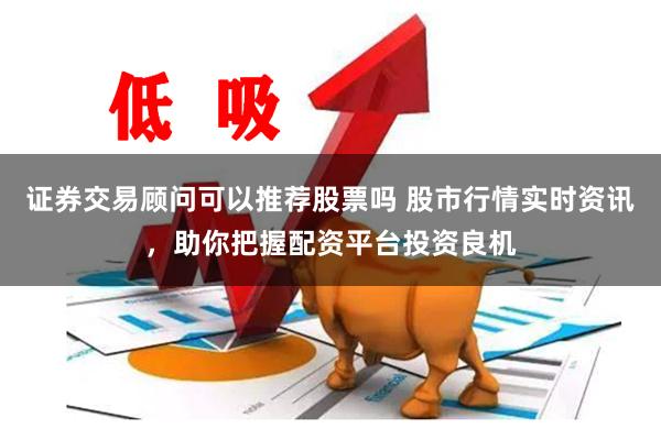 证券交易顾问可以推荐股票吗 股市行情实时资讯，助你把握配资平台投资良机